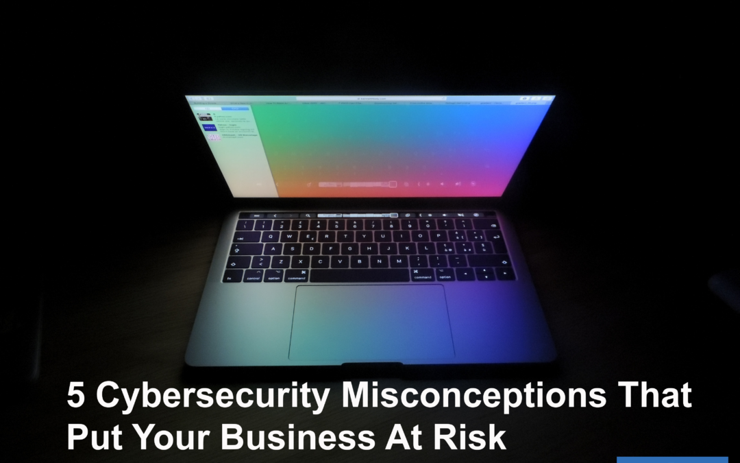 5 Cybersecurity Misconceptions That Put Your Business At Risk